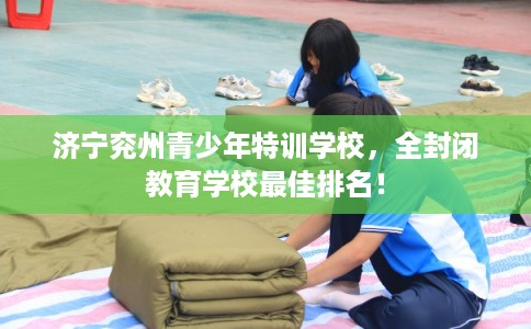济宁兖州青少年特训学校，全封闭教育学校最佳排名！