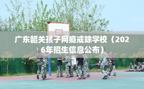 广东韶关孩子网瘾戒除学校（2026年招生信息公布）