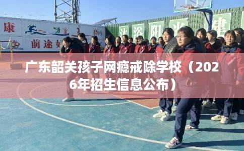 广东韶关孩子网瘾戒除学校（2026年招生信息公布）