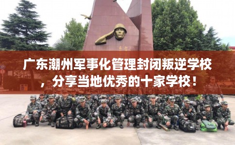 广东潮州军事化管理封闭叛逆学校，分享当地优秀的十家学校！