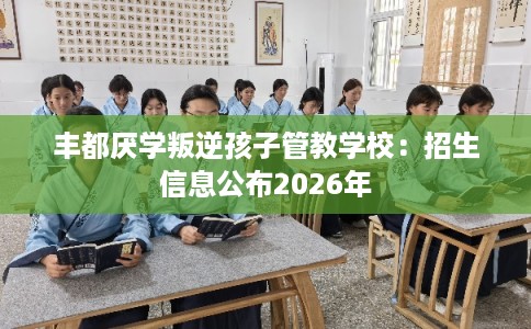 丰都厌学叛逆孩子管教学校：招生信息公布2026年