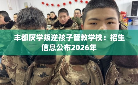 丰都厌学叛逆孩子管教学校：招生信息公布2026年