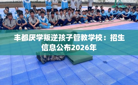 丰都厌学叛逆孩子管教学校：招生信息公布2026年