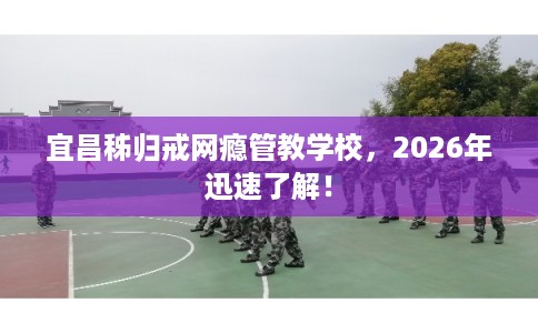 宜昌秭归戒网瘾管教学校，2026年迅速了解！
