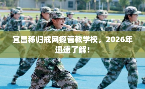 宜昌秭归戒网瘾管教学校，2026年迅速了解！