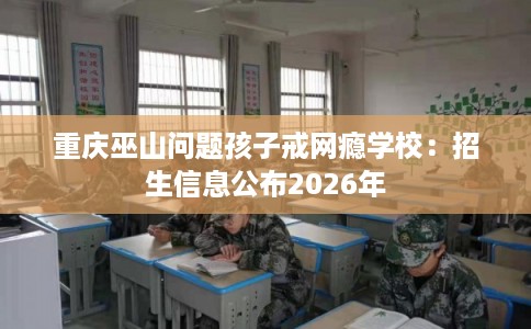 重庆巫山问题孩子戒网瘾学校：招生信息公布2026年
