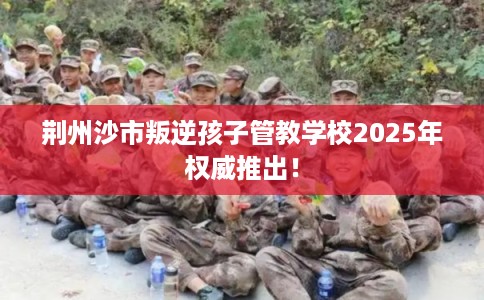 荆州沙市叛逆孩子管教学校2025年权威推出！