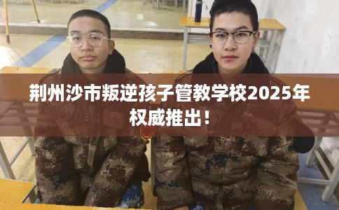 荆州沙市叛逆孩子管教学校2025年权威推出！