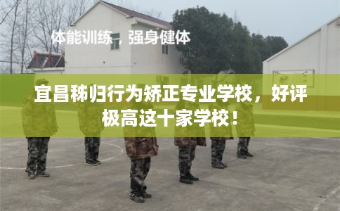 宜昌秭归行为矫正专业学校，好评极高这十家学校！