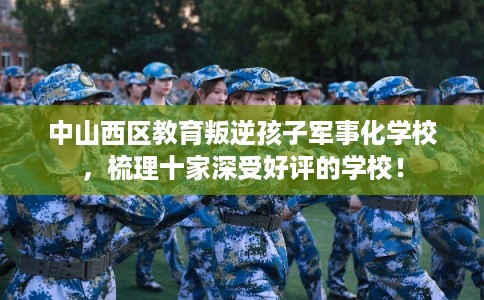 中山西区教育叛逆孩子军事化学校，梳理十家深受好评的学校！