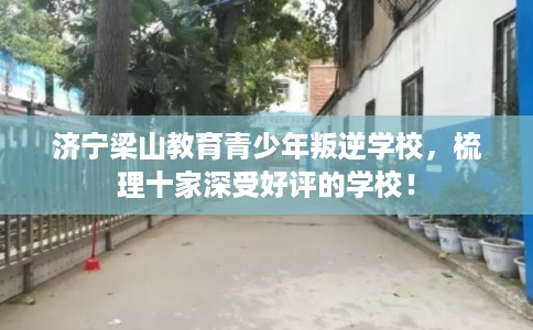 济宁梁山教育青少年叛逆学校，梳理十家深受好评的学校！