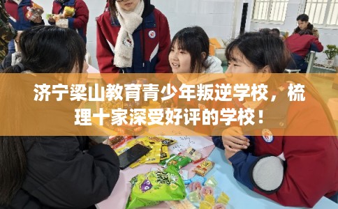 济宁梁山教育青少年叛逆学校，梳理十家深受好评的学校！