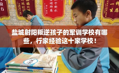盐城射阳叛逆孩子的军训学校有哪些，行家经验这十家学校！