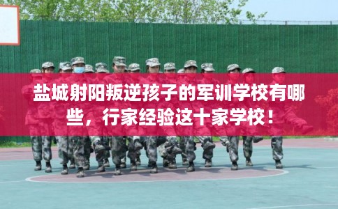 盐城射阳叛逆孩子的军训学校有哪些，行家经验这十家学校！