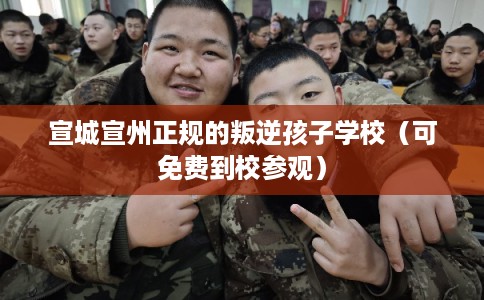 宣城宣州正规的叛逆孩子学校（可免费到校参观）