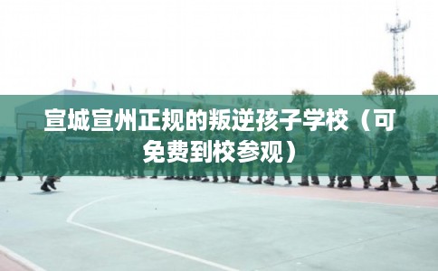 宣城宣州正规的叛逆孩子学校（可免费到校参观）