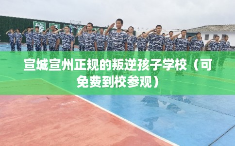宣城宣州正规的叛逆孩子学校（可免费到校参观）