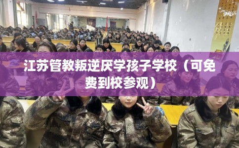 江苏管教叛逆厌学孩子学校（可免费到校参观）