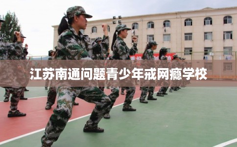 江苏南通问题青少年戒网瘾学校