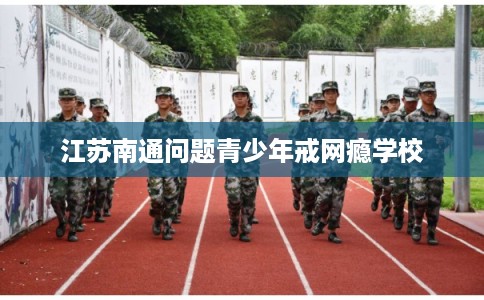 江苏南通问题青少年戒网瘾学校