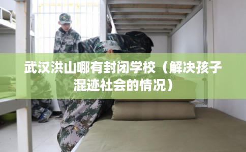 武汉洪山哪有封闭学校（解决孩子混迹社会的情况）