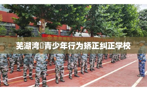 芜湖湾沚青少年行为矫正纠正学校