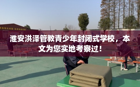 淮安洪泽管教青少年封闭式学校，本文为您实地考察过！