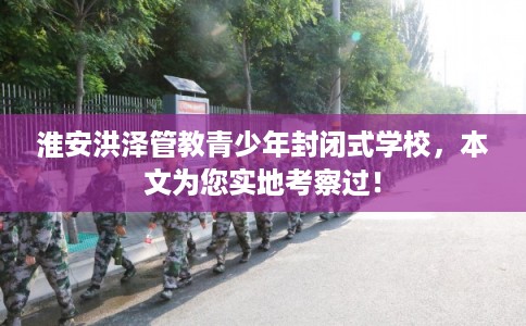 淮安洪泽管教青少年封闭式学校，本文为您实地考察过！