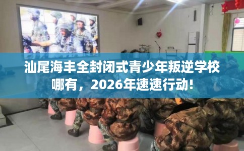 汕尾海丰全封闭式青少年叛逆学校哪有，2026年速速行动!