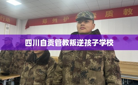 四川自贡管教叛逆孩子学校