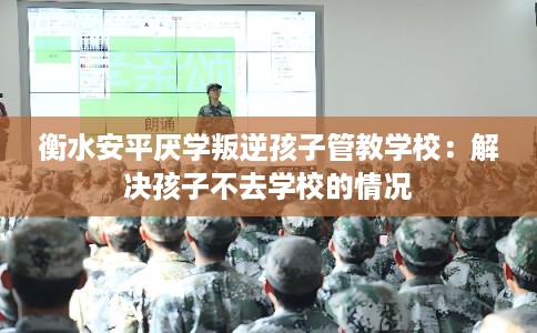 衡水安平厌学叛逆孩子管教学校：解决孩子不去学校的情况