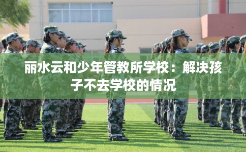 丽水云和少年管教所学校：解决孩子不去学校的情况