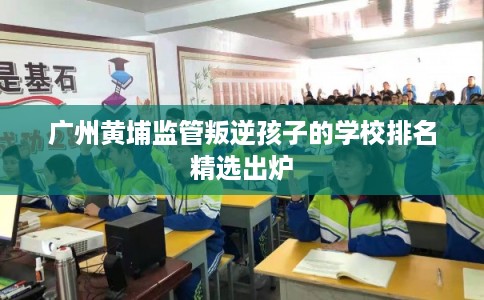 广州黄埔监管叛逆孩子的学校排名精选出炉