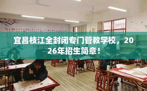 宜昌枝江全封闭专门管教学校，2026年招生简章！