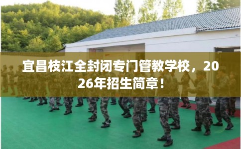 宜昌枝江全封闭专门管教学校，2026年招生简章！
