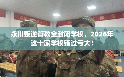 永川叛逆管教全封闭学校，2026年这十家学校错过亏大！