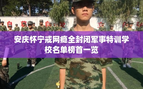 安庆怀宁戒网瘾全封闭军事特训学校名单榜首一览