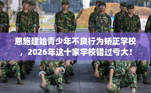 恩施建始青少年不良行为矫正学校，2026年这十家学校错过亏大！