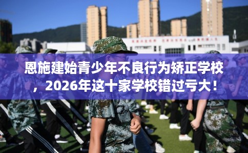 恩施建始青少年不良行为矫正学校，2026年这十家学校错过亏大！