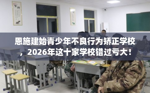 恩施建始青少年不良行为矫正学校，2026年这十家学校错过亏大！