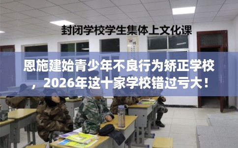 恩施建始青少年不良行为矫正学校，2026年这十家学校错过亏大！
