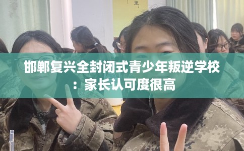邯郸复兴全封闭式青少年叛逆学校：家长认可度很高