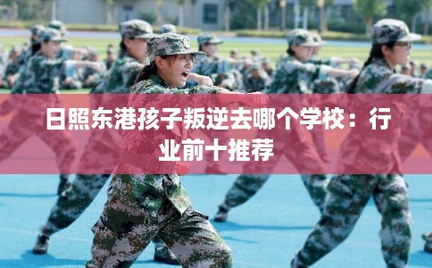 日照东港孩子叛逆去哪个学校：行业前十推荐