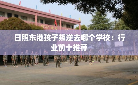 日照东港孩子叛逆去哪个学校：行业前十推荐