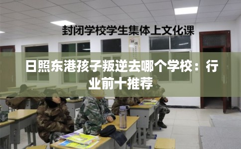 日照东港孩子叛逆去哪个学校：行业前十推荐