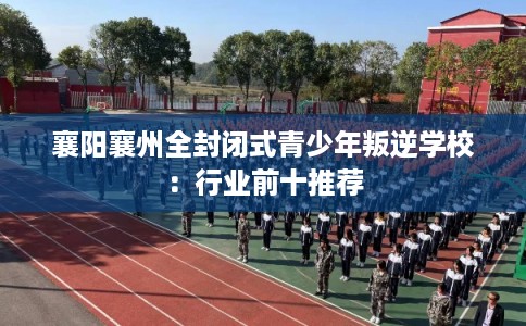 襄阳襄州全封闭式青少年叛逆学校：行业前十推荐