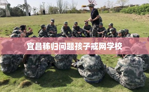 宜昌秭归问题孩子戒网学校