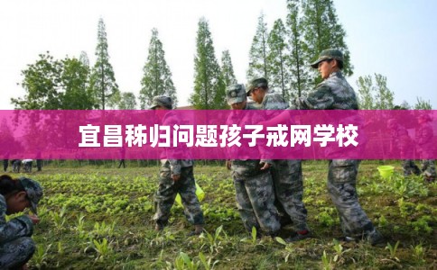 宜昌秭归问题孩子戒网学校