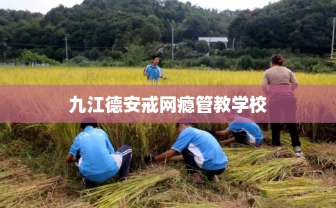 九江德安戒网瘾管教学校