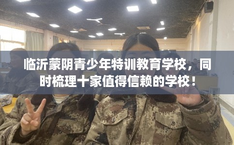 临沂蒙阴青少年特训教育学校，同时梳理十家值得信赖的学校！